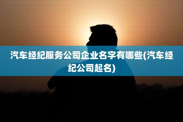 汽车经纪服务公司企业名字有哪些(汽车经纪公司起名)