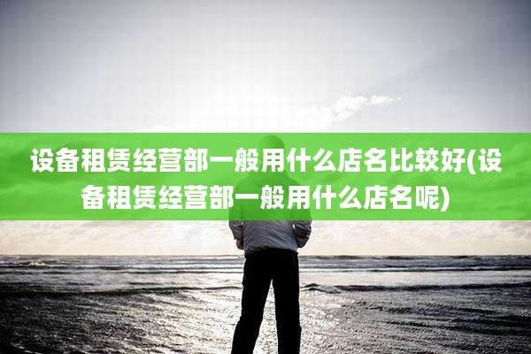 设备租赁经营部一般用什么店名比较好(设备租赁经营部一般用什么店名呢)