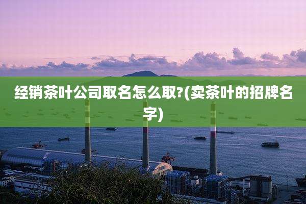 经销茶叶公司取名怎么取?(卖茶叶的招牌名字)