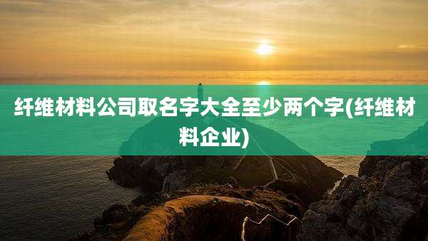 纤维材料公司取名字大全至少两个字(纤维材料企业)