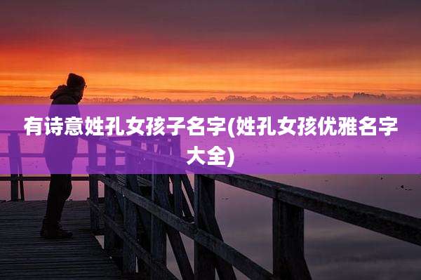 有诗意姓孔女孩子名字(姓孔女孩优雅名字大全)