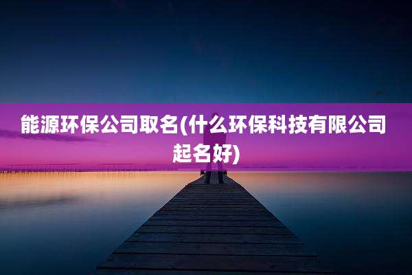 能源环保公司取名(什么环保科技有限公司 起名好)