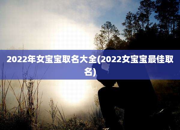 2022年女宝宝取名大全(2022女宝宝最佳取名)