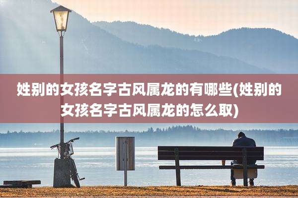 姓别的女孩名字古风属龙的有哪些(姓别的女孩名字古风属龙的怎么取)