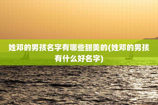 姓邓的男孩名字有哪些甜美的(姓邓的男孩有什么好名字)