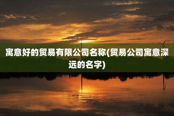 寓意好的贸易有限公司名称(贸易公司寓意深远的名字)