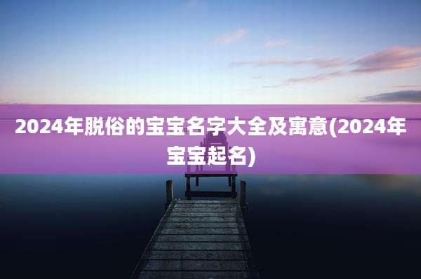 2024年脱俗的宝宝名字大全及寓意(2024年宝宝起名)