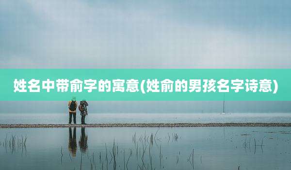 姓名中带俞字的寓意(姓俞的男孩名字诗意)
