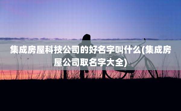 集成房屋科技公司的好名字叫什么(集成房屋公司取名字大全)