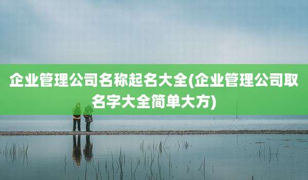 企业管理公司名称起名大全(企业管理公司取名字大全简单大方)