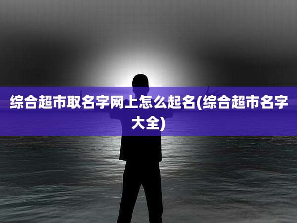 综合超市取名字网上怎么起名(综合超市名字大全)