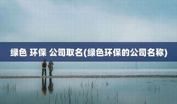 绿色 环保 公司取名(绿色环保的公司名称)
