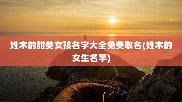 姓木的甜美女孩名字大全免费取名(姓木的女生名字)