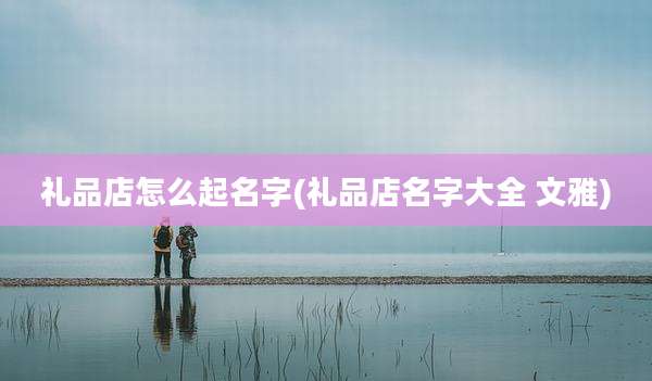 礼品店怎么起名字(礼品店名字大全 文雅)