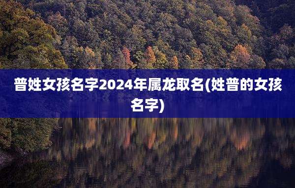 普姓女孩名字2024年属龙取名(姓普的女孩名字)