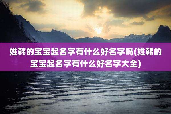 姓韩的宝宝起名字有什么好名字吗(姓韩的宝宝起名字有什么好名字大全)