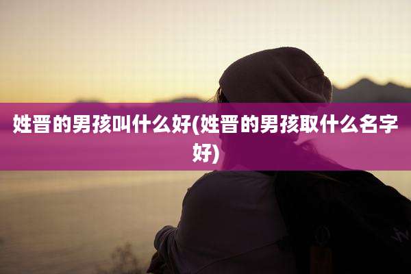 姓晋的男孩叫什么好(姓晋的男孩取什么名字好)