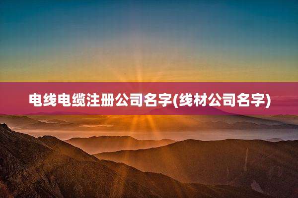 电线电缆注册公司名字(线材公司名字)