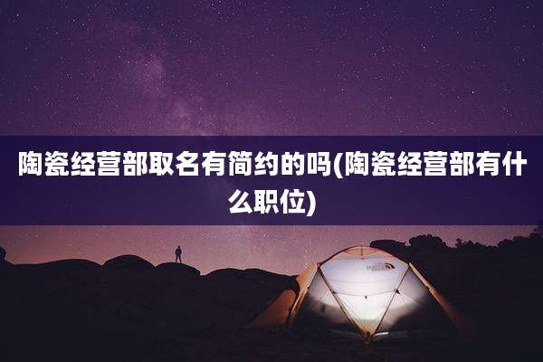 陶瓷经营部取名有简约的吗(陶瓷经营部有什么职位)
