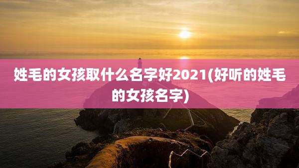 姓毛的女孩取什么名字好2021(好听的姓毛的女孩名字)