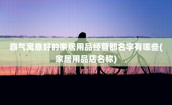霸气寓意好的家居用品经营部名字有哪些(家居用品店名称)