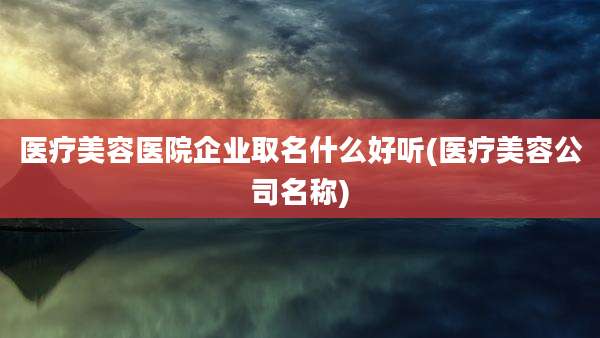 医疗美容医院企业取名什么好听(医疗美容公司名称)