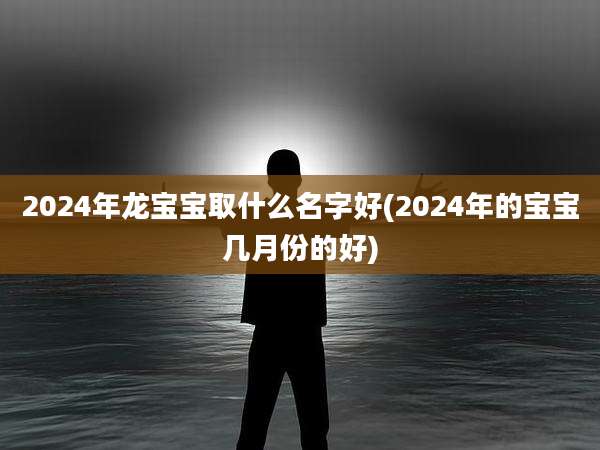 2024年龙宝宝取什么名字好(2024年的宝宝几月份的好)