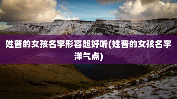 姓普的女孩名字形容超好听(姓普的女孩名字洋气点)