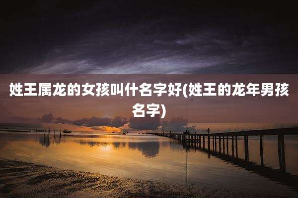姓王属龙的女孩叫什名字好(姓王的龙年男孩名字)