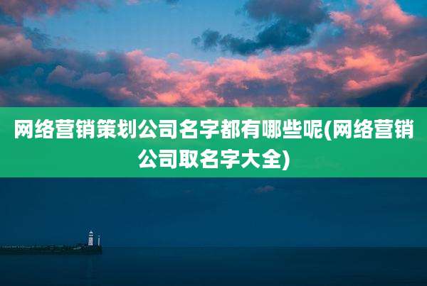 网络营销策划公司名字都有哪些呢(网络营销公司取名字大全)