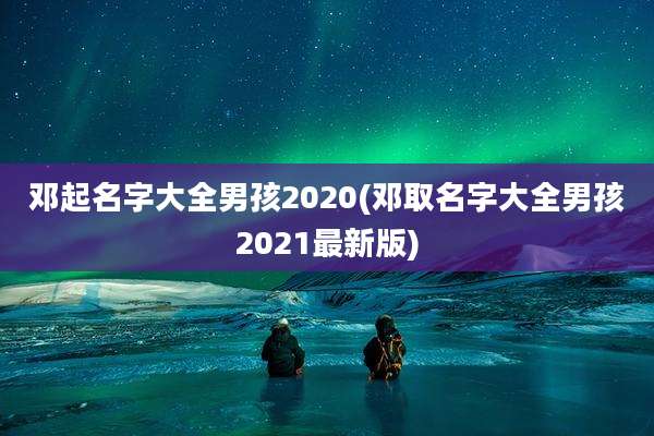 邓起名字大全男孩2020(邓取名字大全男孩2021最新版)
