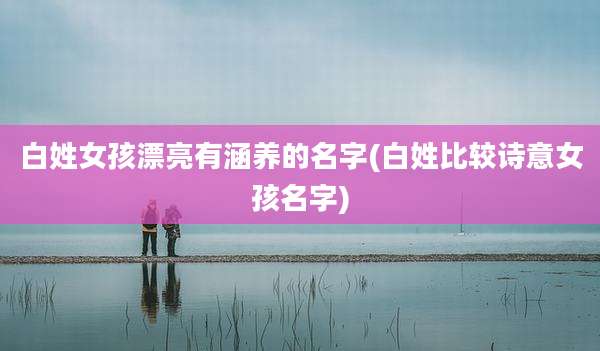 白姓女孩漂亮有涵养的名字(白姓比较诗意女孩名字)