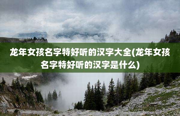 龙年女孩名字特好听的汉字大全(龙年女孩名字特好听的汉字是什么)