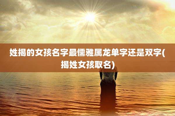 姓揭的女孩名字最儒雅属龙单字还是双字(揭姓女孩取名)