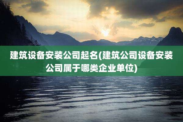 建筑设备安装公司起名(建筑公司设备安装公司属于哪类企业单位)