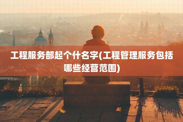 工程服务部起个什名字(工程管理服务包括哪些经营范围)