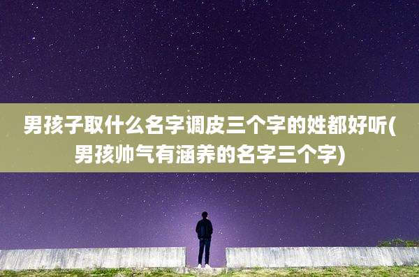 男孩子取什么名字调皮三个字的姓都好听(男孩帅气有涵养的名字三个字)