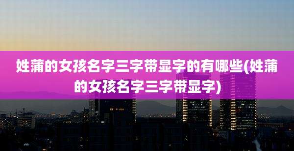 姓蒲的女孩名字三字带显字的有哪些(姓蒲的女孩名字三字带显字)