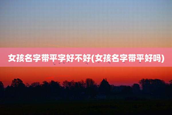 女孩名字带平字好不好(女孩名字带平好吗)