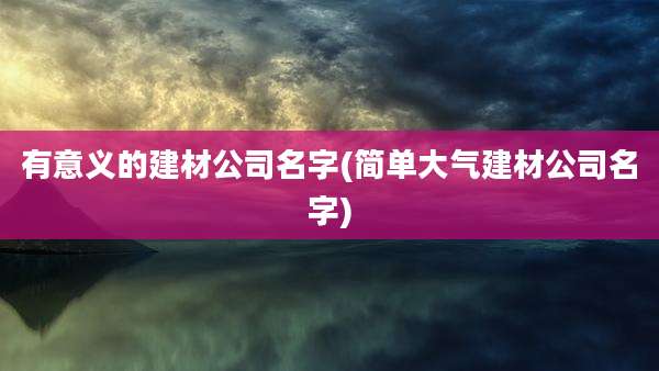 有意义的建材公司名字(简单大气建材公司名字)