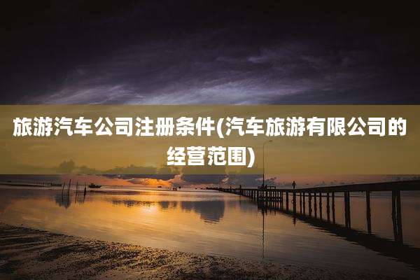 旅游汽车公司注册条件(汽车旅游有限公司的经营范围)