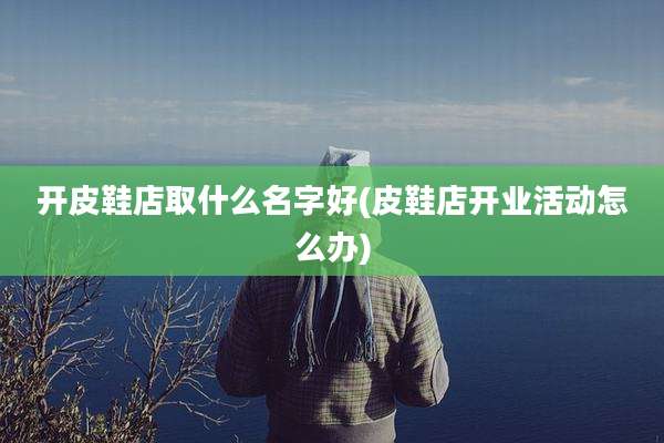 开皮鞋店取什么名字好(皮鞋店开业活动怎么办)