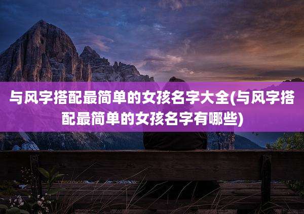 与风字搭配最简单的女孩名字大全(与风字搭配最简单的女孩名字有哪些)