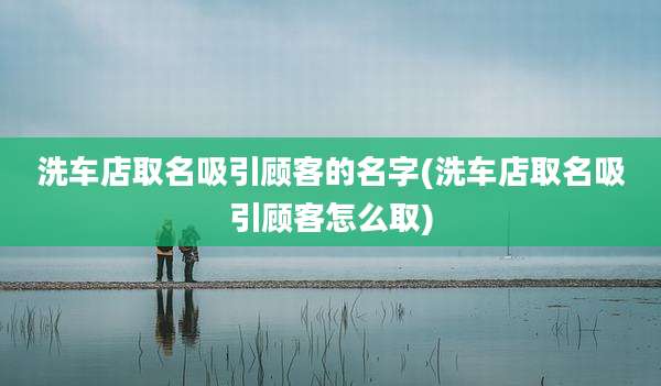 洗车店取名吸引顾客的名字(洗车店取名吸引顾客怎么取)