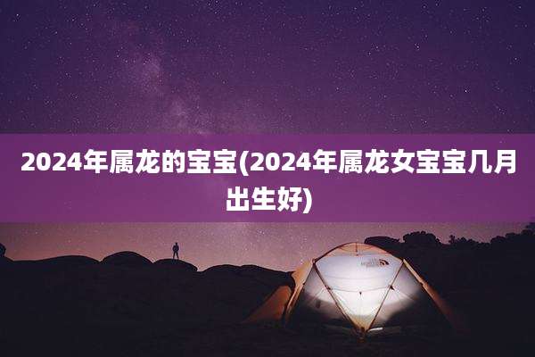 2024年属龙的宝宝(2024年属龙女宝宝几月出生好)