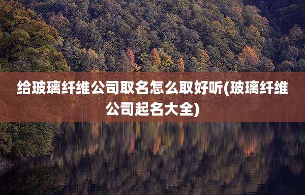 给玻璃纤维公司取名怎么取好听(玻璃纤维公司起名大全)