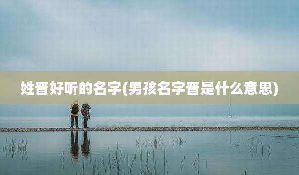姓晋好听的名字(男孩名字晋是什么意思)