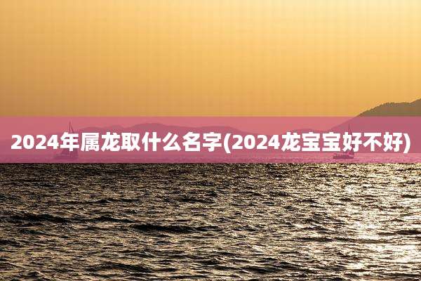 2024年属龙取什么名字(2024龙宝宝好不好)