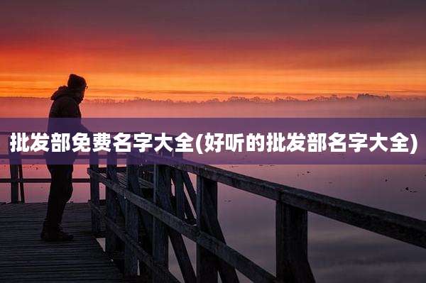 批发部免费名字大全(好听的批发部名字大全)