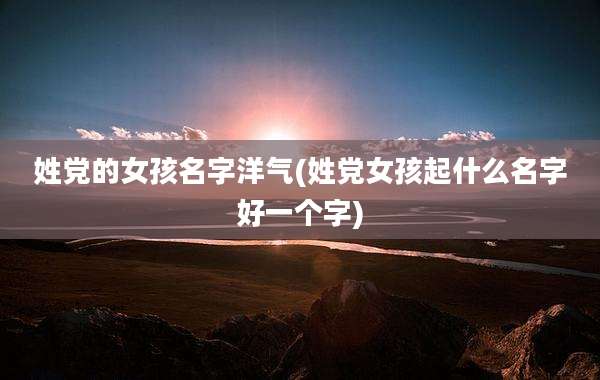 姓党的女孩名字洋气(姓党女孩起什么名字好一个字)